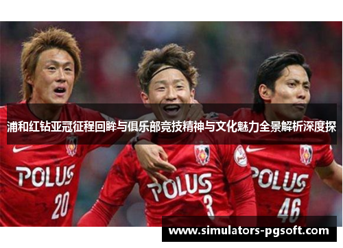浦和红钻亚冠征程回眸与俱乐部竞技精神与文化魅力全景解析深度探