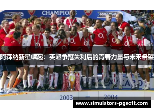 阿森纳新星崛起:英超争冠失利后的青春力量与未来希望 阿森纳新星崛起:英超争冠失利后的青春力量与未来希望