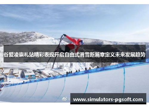 谷爱凌崇礼站精彩表现开启自由式滑雪新篇章定义未来发展趋势 谷爱凌崇礼站精彩表现开启自由式滑雪新篇章定义未来发展趋势
