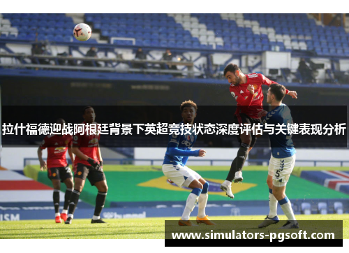拉什福德迎战阿根廷背景下英超竞技状态深度评估与关键表现分析