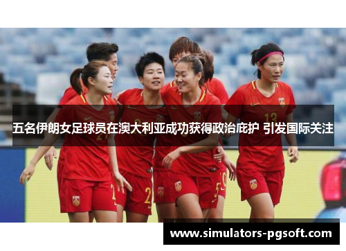 五名伊朗女足球员在澳大利亚成功获得政治庇护 引发国际关注 五名伊朗女足球员在澳大利亚成功获得政治庇护 引发国际关注