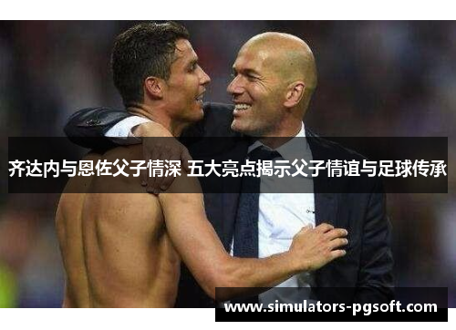 齐达内与恩佐父子情深 五大亮点揭示父子情谊与足球传承